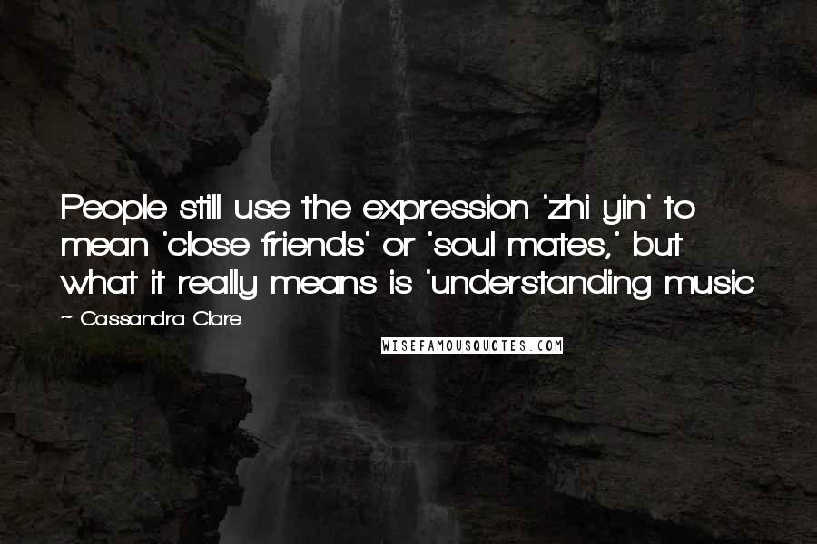 Cassandra Clare Quotes: People still use the expression 'zhi yin' to mean 'close friends' or 'soul mates,' but what it really means is 'understanding music