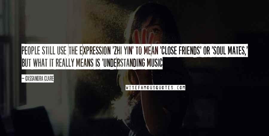 Cassandra Clare Quotes: People still use the expression 'zhi yin' to mean 'close friends' or 'soul mates,' but what it really means is 'understanding music