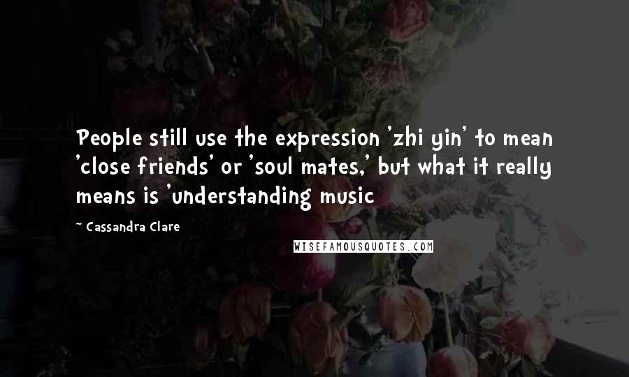 Cassandra Clare Quotes: People still use the expression 'zhi yin' to mean 'close friends' or 'soul mates,' but what it really means is 'understanding music