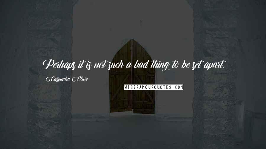 Cassandra Clare Quotes: Perhaps it is not such a bad thing to be set apart.