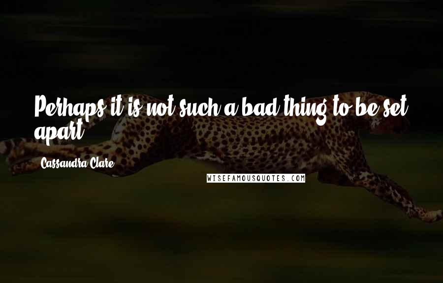 Cassandra Clare Quotes: Perhaps it is not such a bad thing to be set apart.