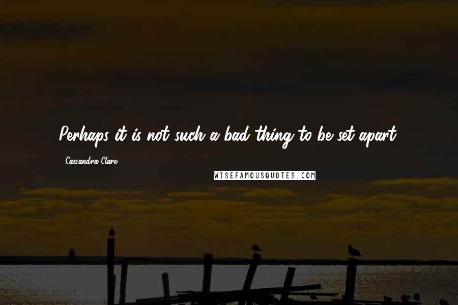 Cassandra Clare Quotes: Perhaps it is not such a bad thing to be set apart.