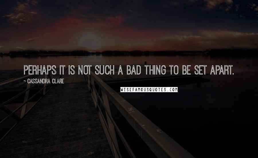 Cassandra Clare Quotes: Perhaps it is not such a bad thing to be set apart.