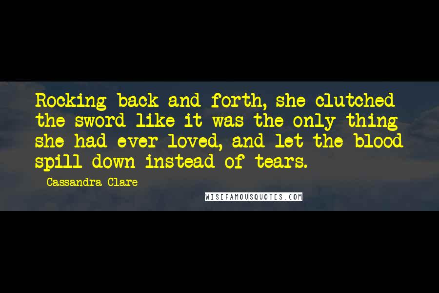 Cassandra Clare Quotes: Rocking back and forth, she clutched the sword like it was the only thing she had ever loved, and let the blood spill down instead of tears.