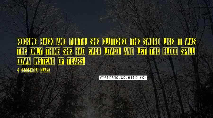 Cassandra Clare Quotes: Rocking back and forth, she clutched the sword like it was the only thing she had ever loved, and let the blood spill down instead of tears.