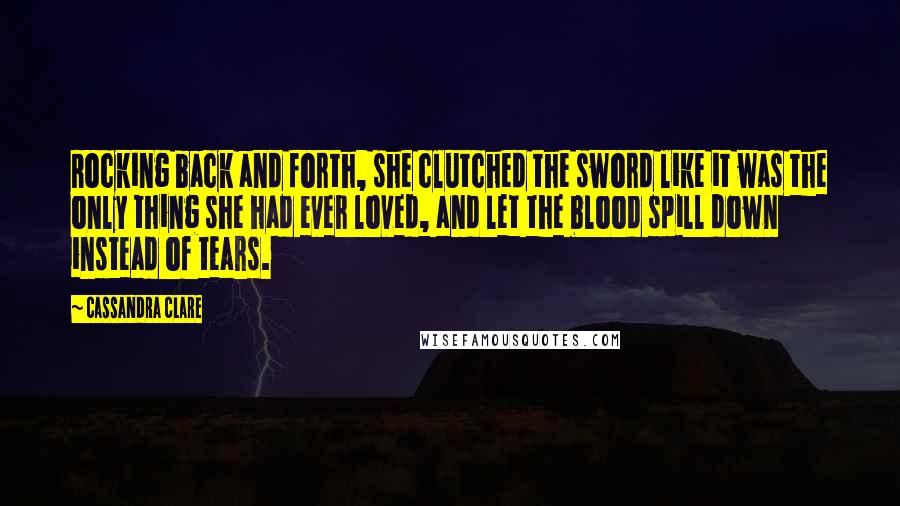 Cassandra Clare Quotes: Rocking back and forth, she clutched the sword like it was the only thing she had ever loved, and let the blood spill down instead of tears.