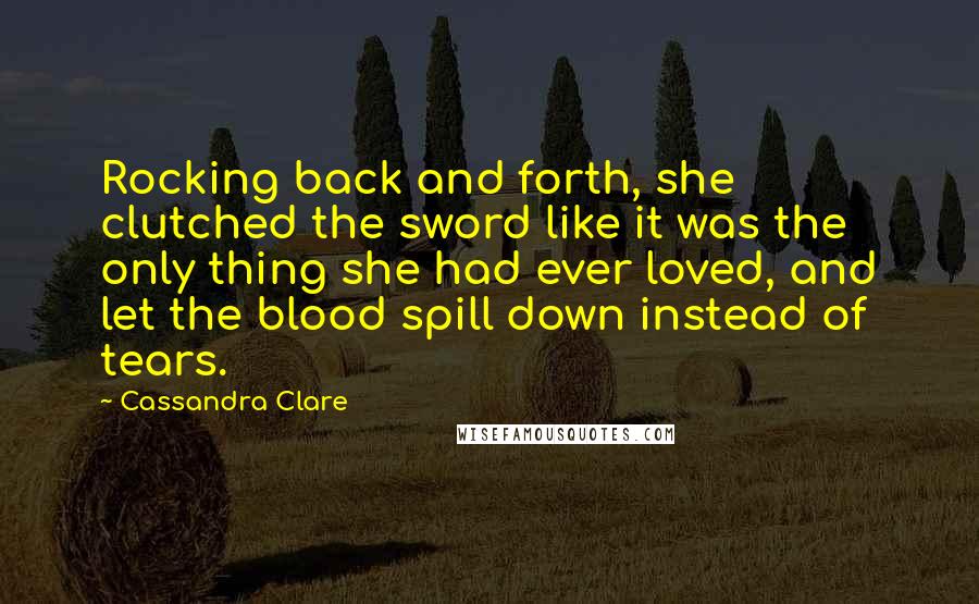 Cassandra Clare Quotes: Rocking back and forth, she clutched the sword like it was the only thing she had ever loved, and let the blood spill down instead of tears.