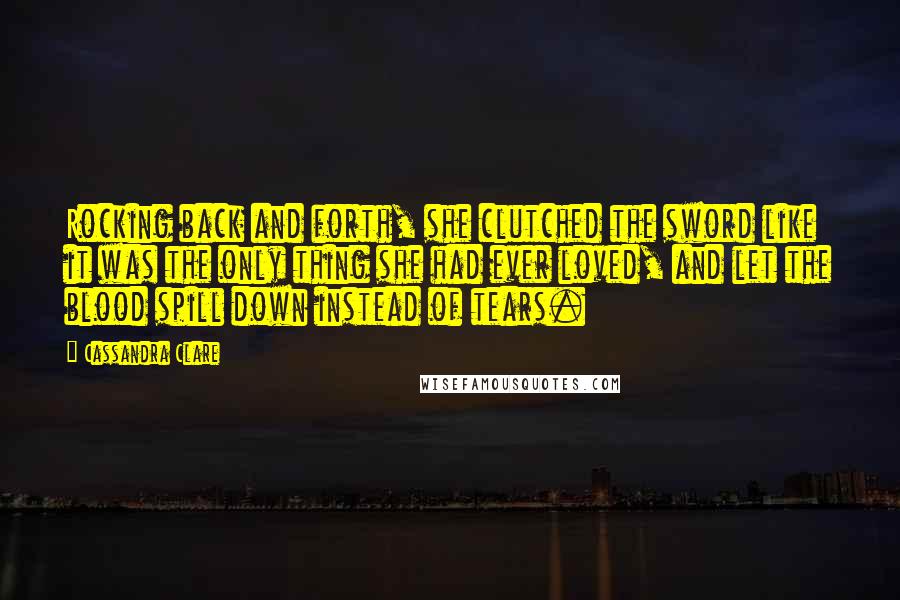 Cassandra Clare Quotes: Rocking back and forth, she clutched the sword like it was the only thing she had ever loved, and let the blood spill down instead of tears.