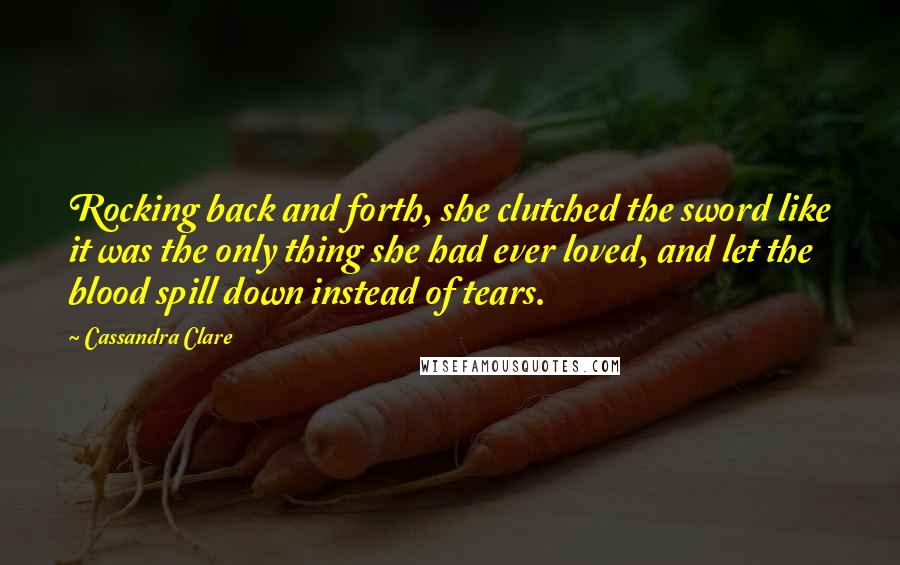 Cassandra Clare Quotes: Rocking back and forth, she clutched the sword like it was the only thing she had ever loved, and let the blood spill down instead of tears.