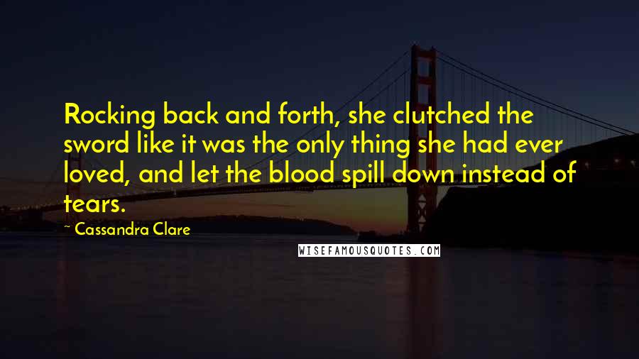 Cassandra Clare Quotes: Rocking back and forth, she clutched the sword like it was the only thing she had ever loved, and let the blood spill down instead of tears.