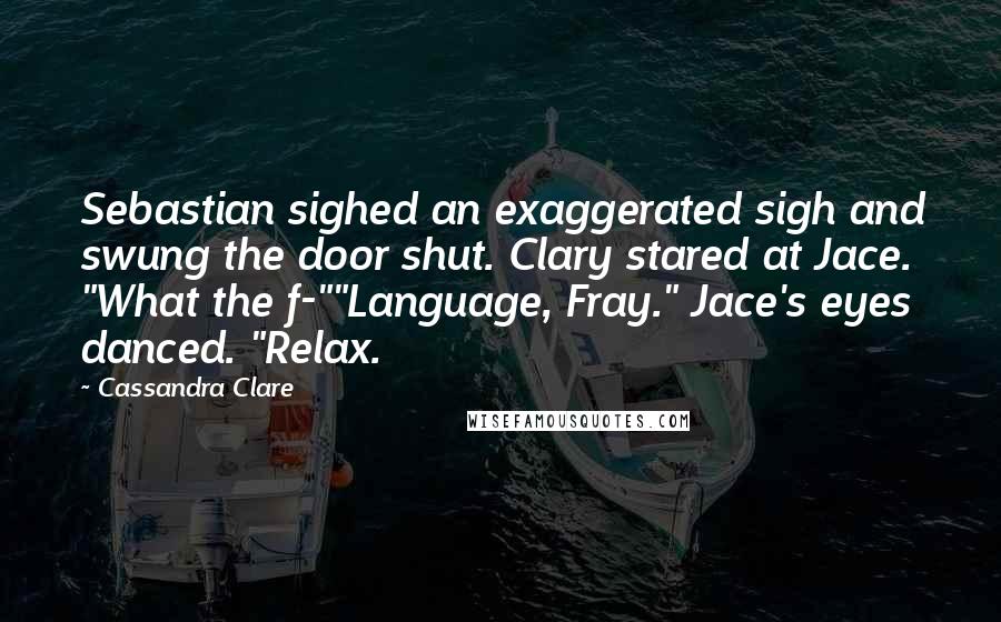 Cassandra Clare Quotes: Sebastian sighed an exaggerated sigh and swung the door shut. Clary stared at Jace. "What the f-""Language, Fray." Jace's eyes danced. "Relax.