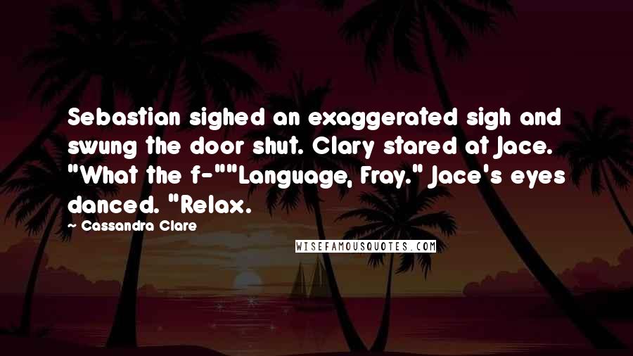 Cassandra Clare Quotes: Sebastian sighed an exaggerated sigh and swung the door shut. Clary stared at Jace. "What the f-""Language, Fray." Jace's eyes danced. "Relax.