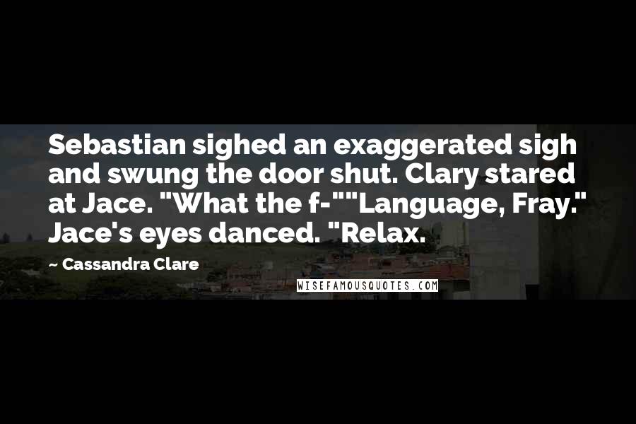 Cassandra Clare Quotes: Sebastian sighed an exaggerated sigh and swung the door shut. Clary stared at Jace. "What the f-""Language, Fray." Jace's eyes danced. "Relax.