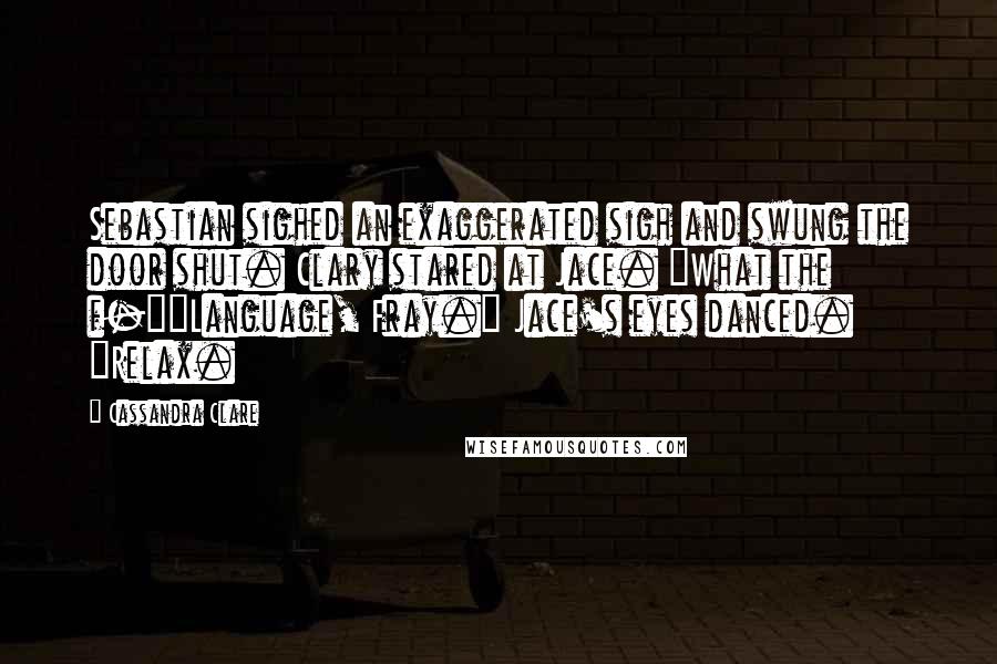 Cassandra Clare Quotes: Sebastian sighed an exaggerated sigh and swung the door shut. Clary stared at Jace. "What the f-""Language, Fray." Jace's eyes danced. "Relax.