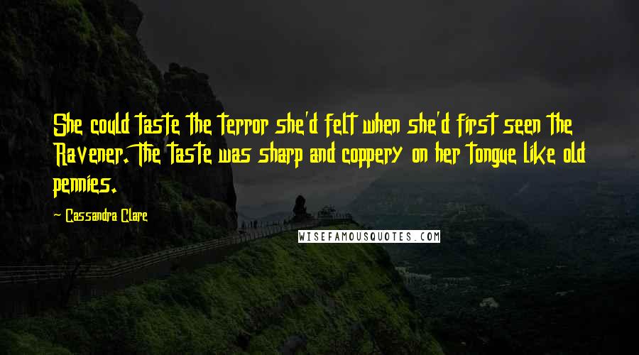 Cassandra Clare Quotes: She could taste the terror she'd felt when she'd first seen the Ravener. The taste was sharp and coppery on her tongue like old pennies.