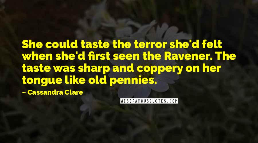 Cassandra Clare Quotes: She could taste the terror she'd felt when she'd first seen the Ravener. The taste was sharp and coppery on her tongue like old pennies.