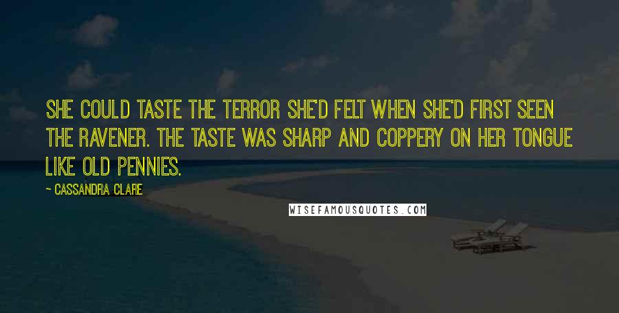 Cassandra Clare Quotes: She could taste the terror she'd felt when she'd first seen the Ravener. The taste was sharp and coppery on her tongue like old pennies.