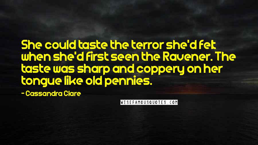 Cassandra Clare Quotes: She could taste the terror she'd felt when she'd first seen the Ravener. The taste was sharp and coppery on her tongue like old pennies.