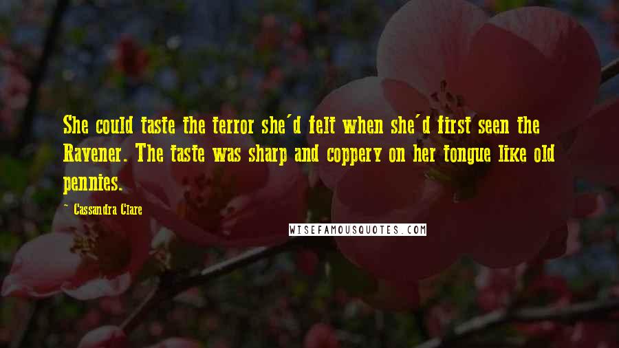 Cassandra Clare Quotes: She could taste the terror she'd felt when she'd first seen the Ravener. The taste was sharp and coppery on her tongue like old pennies.