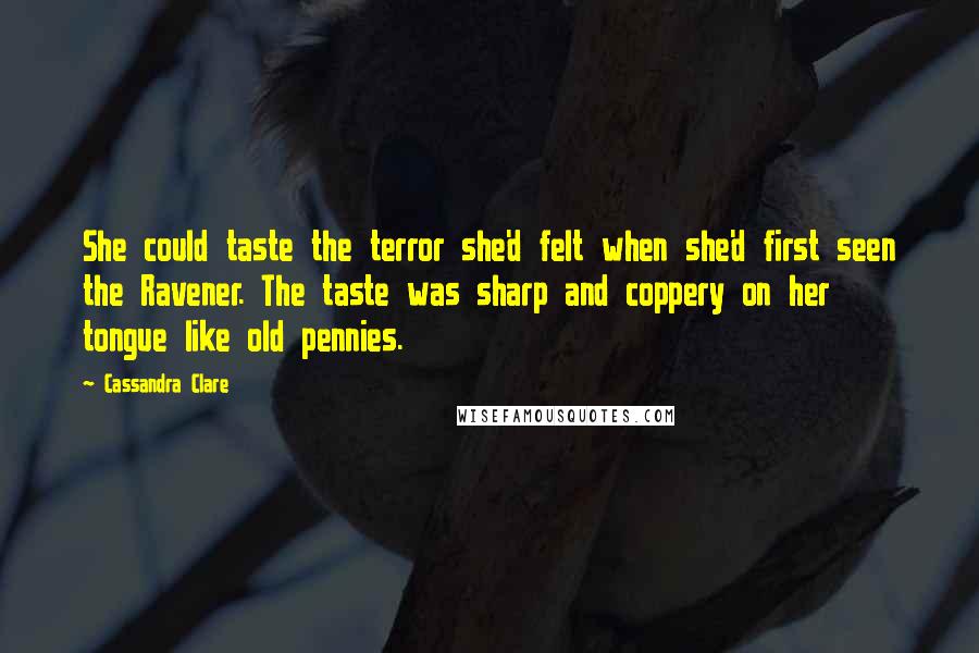 Cassandra Clare Quotes: She could taste the terror she'd felt when she'd first seen the Ravener. The taste was sharp and coppery on her tongue like old pennies.