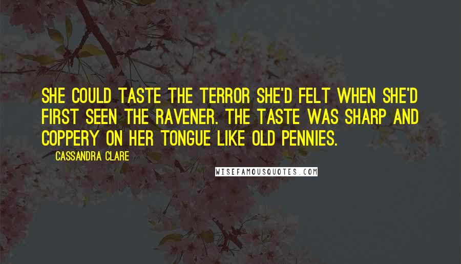 Cassandra Clare Quotes: She could taste the terror she'd felt when she'd first seen the Ravener. The taste was sharp and coppery on her tongue like old pennies.