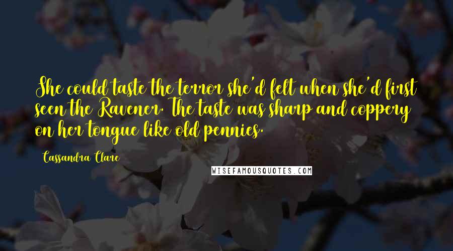 Cassandra Clare Quotes: She could taste the terror she'd felt when she'd first seen the Ravener. The taste was sharp and coppery on her tongue like old pennies.