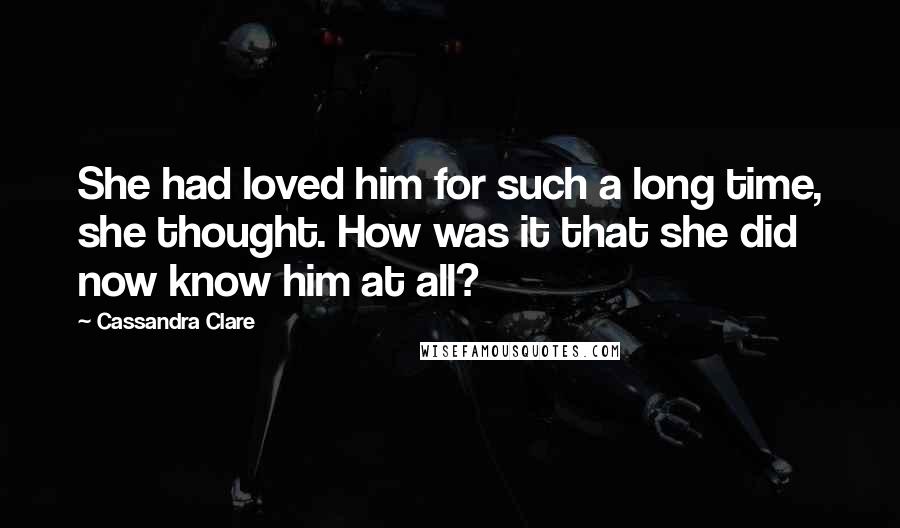 Cassandra Clare Quotes: She had loved him for such a long time, she thought. How was it that she did now know him at all?