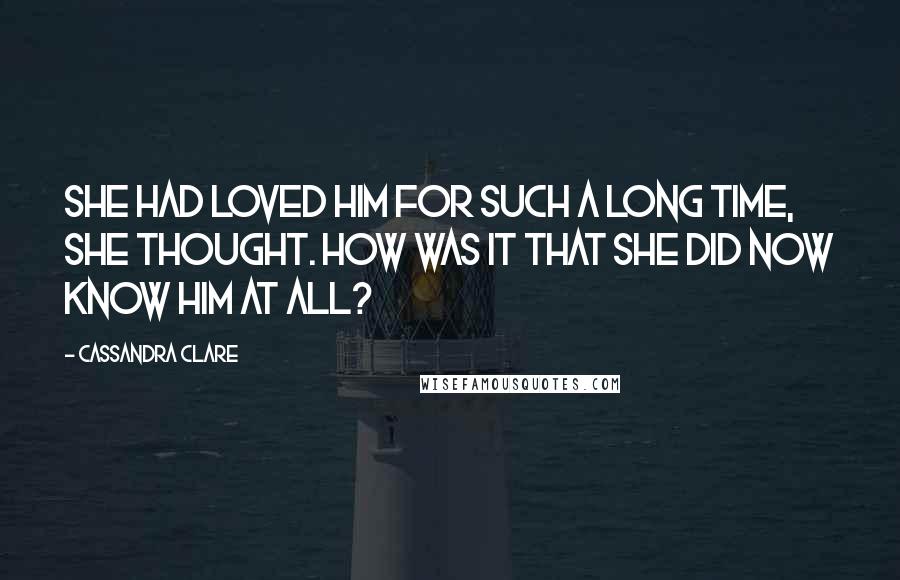 Cassandra Clare Quotes: She had loved him for such a long time, she thought. How was it that she did now know him at all?