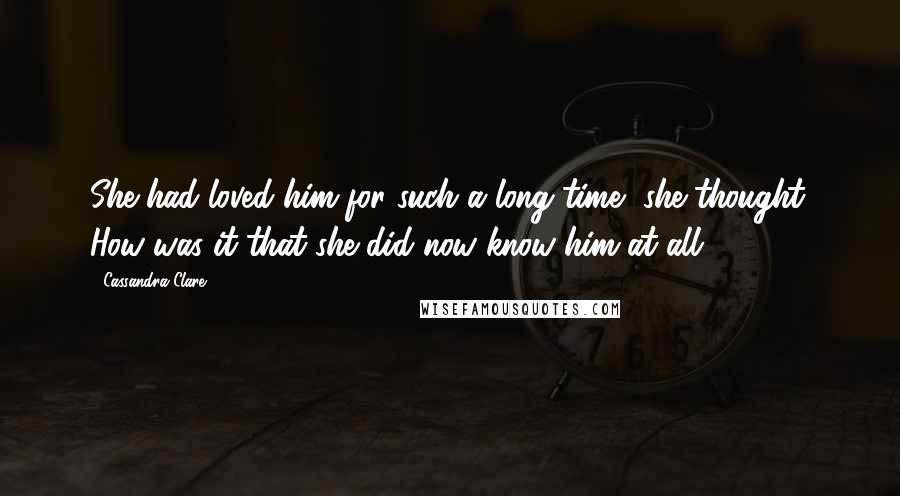 Cassandra Clare Quotes: She had loved him for such a long time, she thought. How was it that she did now know him at all?