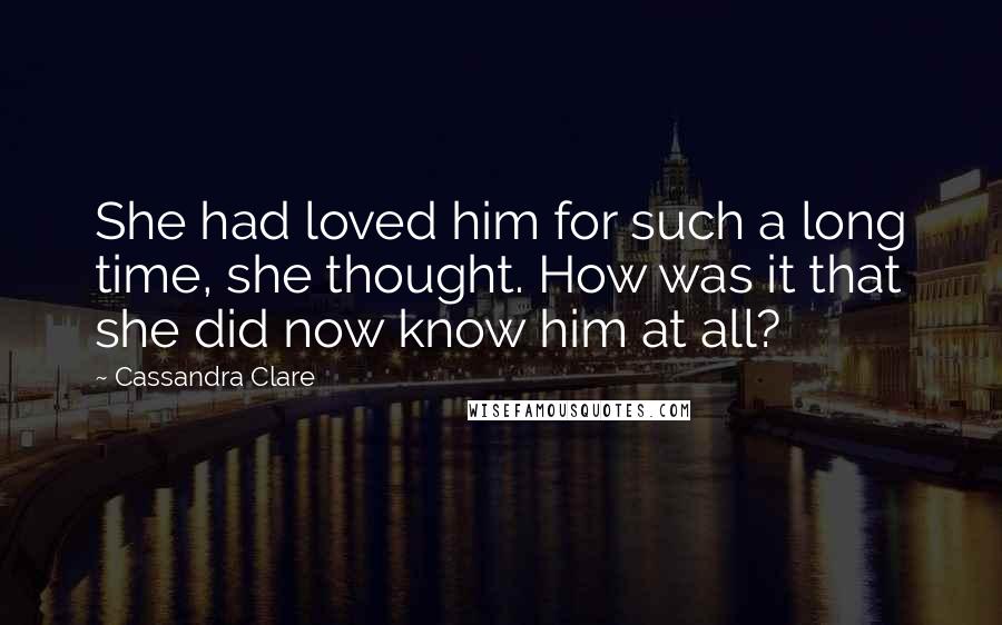 Cassandra Clare Quotes: She had loved him for such a long time, she thought. How was it that she did now know him at all?