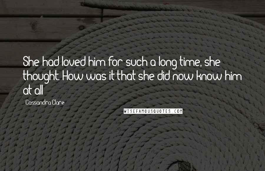 Cassandra Clare Quotes: She had loved him for such a long time, she thought. How was it that she did now know him at all?