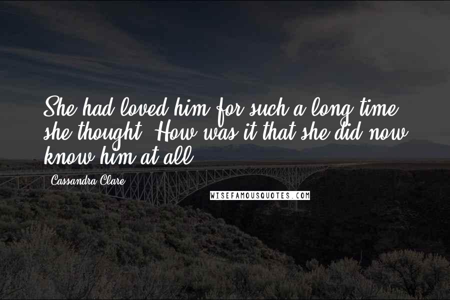 Cassandra Clare Quotes: She had loved him for such a long time, she thought. How was it that she did now know him at all?