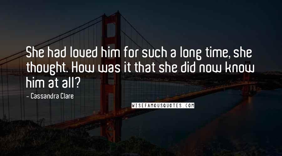 Cassandra Clare Quotes: She had loved him for such a long time, she thought. How was it that she did now know him at all?