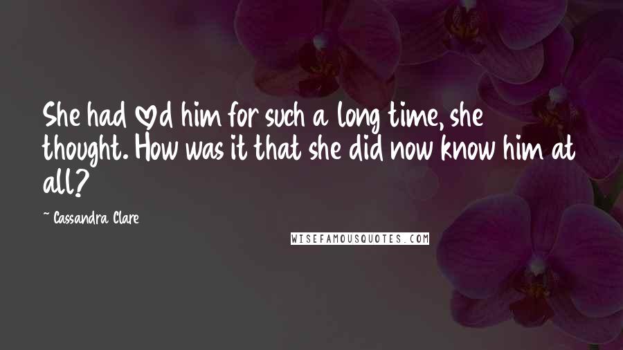 Cassandra Clare Quotes: She had loved him for such a long time, she thought. How was it that she did now know him at all?