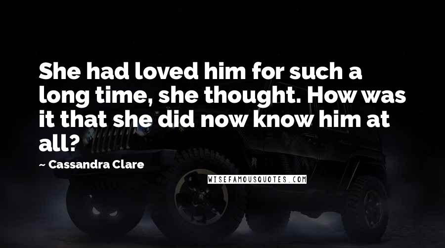 Cassandra Clare Quotes: She had loved him for such a long time, she thought. How was it that she did now know him at all?