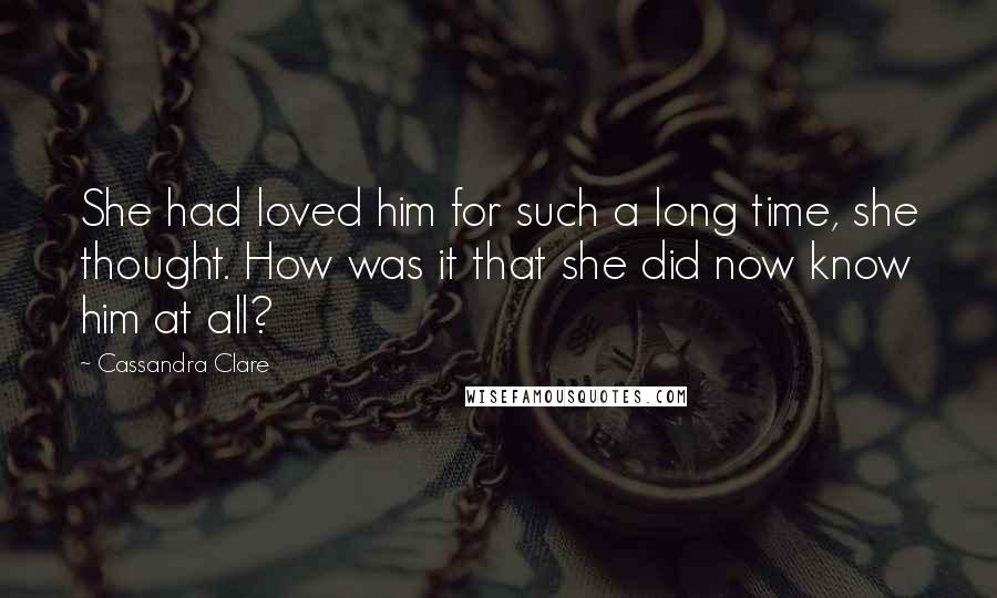 Cassandra Clare Quotes: She had loved him for such a long time, she thought. How was it that she did now know him at all?