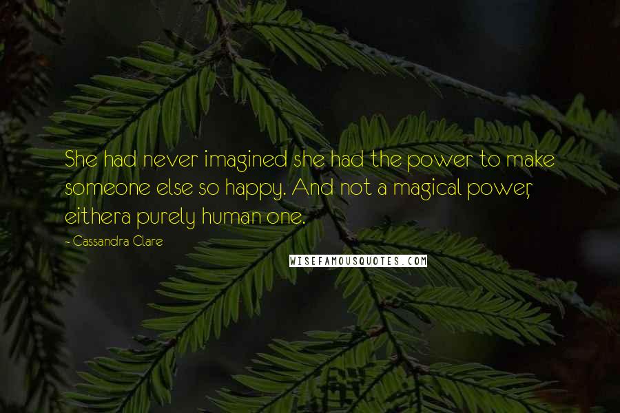 Cassandra Clare Quotes: She had never imagined she had the power to make someone else so happy. And not a magical power, eithera purely human one.