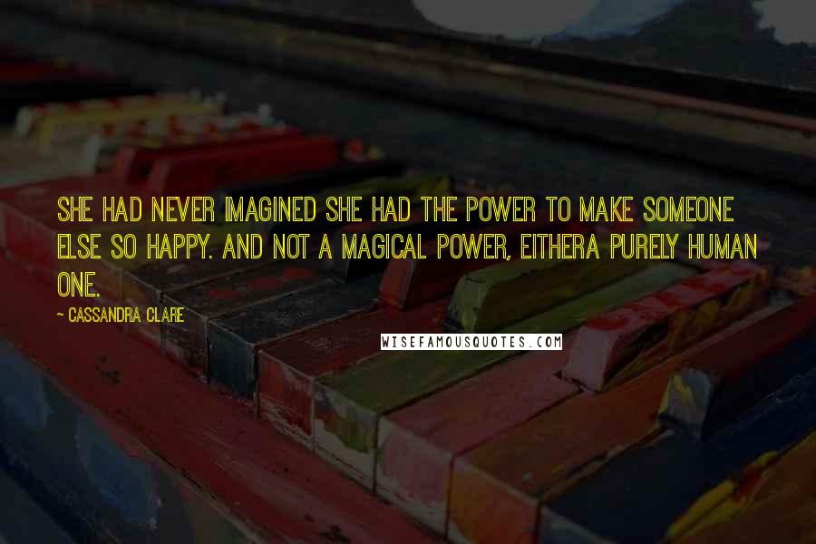 Cassandra Clare Quotes: She had never imagined she had the power to make someone else so happy. And not a magical power, eithera purely human one.