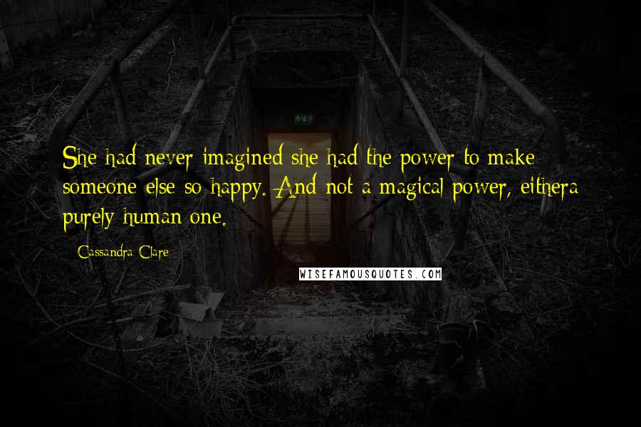 Cassandra Clare Quotes: She had never imagined she had the power to make someone else so happy. And not a magical power, eithera purely human one.