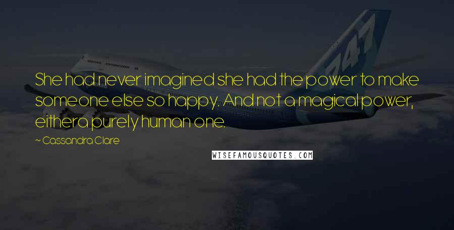 Cassandra Clare Quotes: She had never imagined she had the power to make someone else so happy. And not a magical power, eithera purely human one.