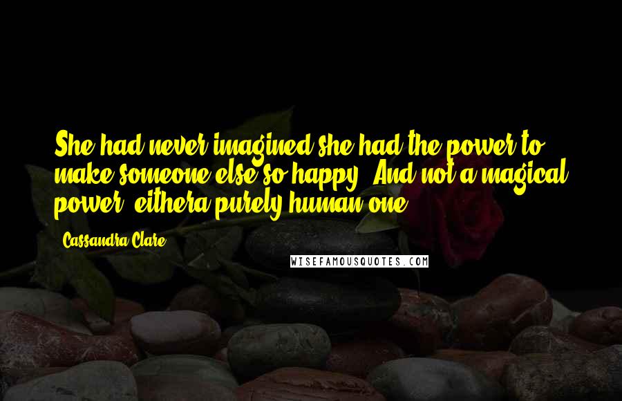 Cassandra Clare Quotes: She had never imagined she had the power to make someone else so happy. And not a magical power, eithera purely human one.