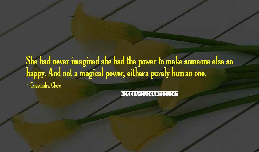Cassandra Clare Quotes: She had never imagined she had the power to make someone else so happy. And not a magical power, eithera purely human one.
