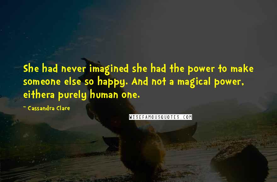 Cassandra Clare Quotes: She had never imagined she had the power to make someone else so happy. And not a magical power, eithera purely human one.