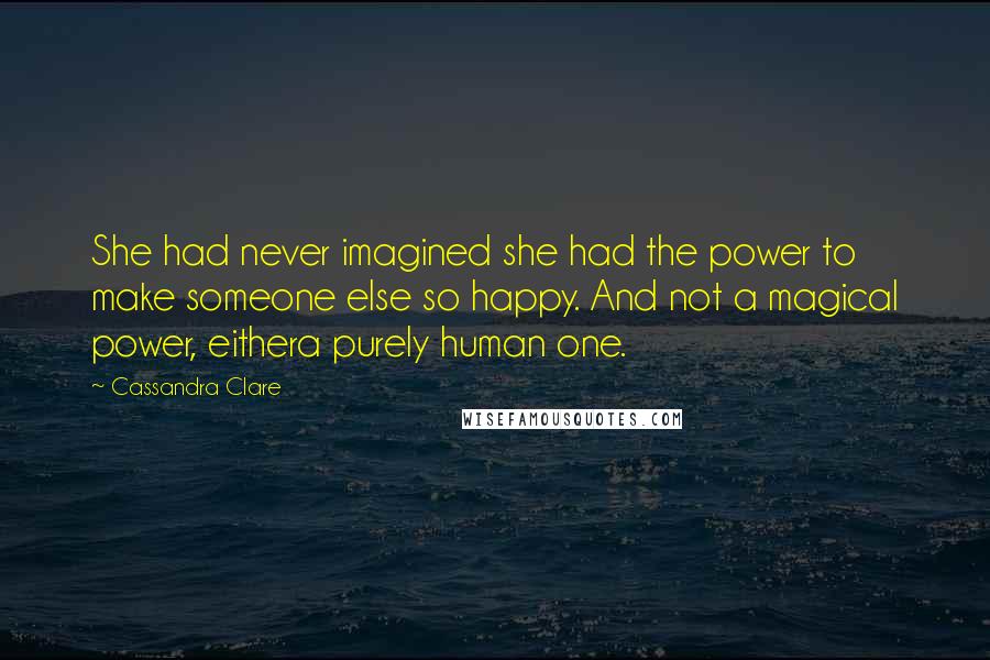 Cassandra Clare Quotes: She had never imagined she had the power to make someone else so happy. And not a magical power, eithera purely human one.