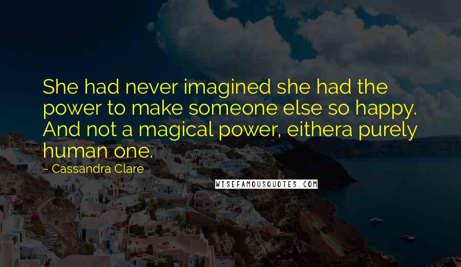 Cassandra Clare Quotes: She had never imagined she had the power to make someone else so happy. And not a magical power, eithera purely human one.