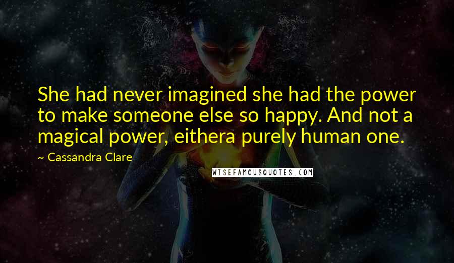 Cassandra Clare Quotes: She had never imagined she had the power to make someone else so happy. And not a magical power, eithera purely human one.