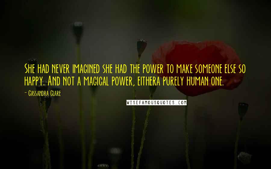 Cassandra Clare Quotes: She had never imagined she had the power to make someone else so happy. And not a magical power, eithera purely human one.