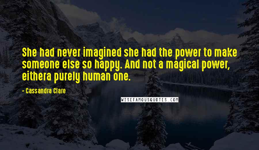 Cassandra Clare Quotes: She had never imagined she had the power to make someone else so happy. And not a magical power, eithera purely human one.