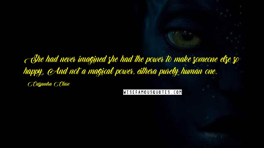 Cassandra Clare Quotes: She had never imagined she had the power to make someone else so happy. And not a magical power, eithera purely human one.