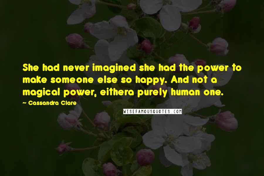 Cassandra Clare Quotes: She had never imagined she had the power to make someone else so happy. And not a magical power, eithera purely human one.